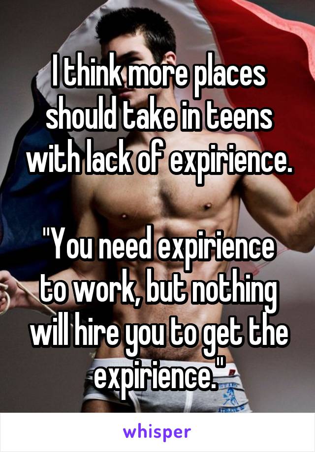 I think more places should take in teens with lack of expirience.

"You need expirience to work, but nothing will hire you to get the expirience."