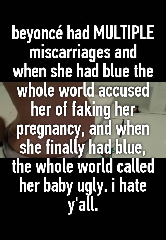 beyoncé had MULTIPLE miscarriages and when she had blue the whole world accused her of faking her pregnancy, and when she finally had blue, the whole world called her baby ugly. i hate y'all.