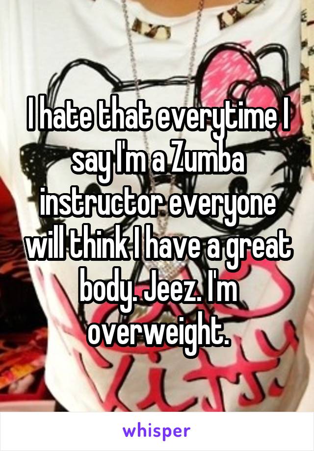 I hate that everytime I say I'm a Zumba instructor everyone will think I have a great body. Jeez. I'm overweight.