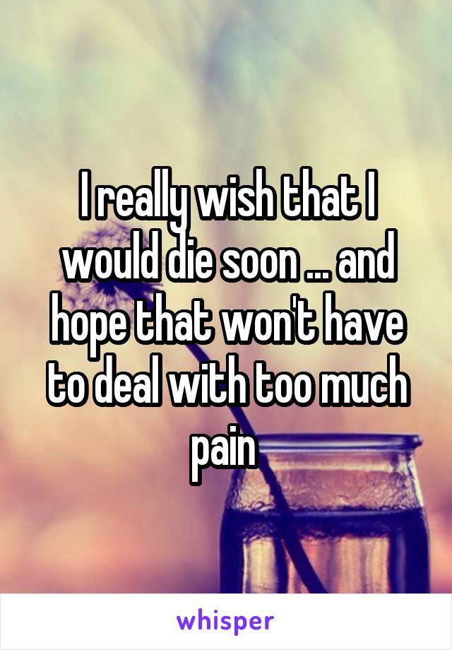 I really wish that I would die soon ... and hope that won't have to deal with too much pain 