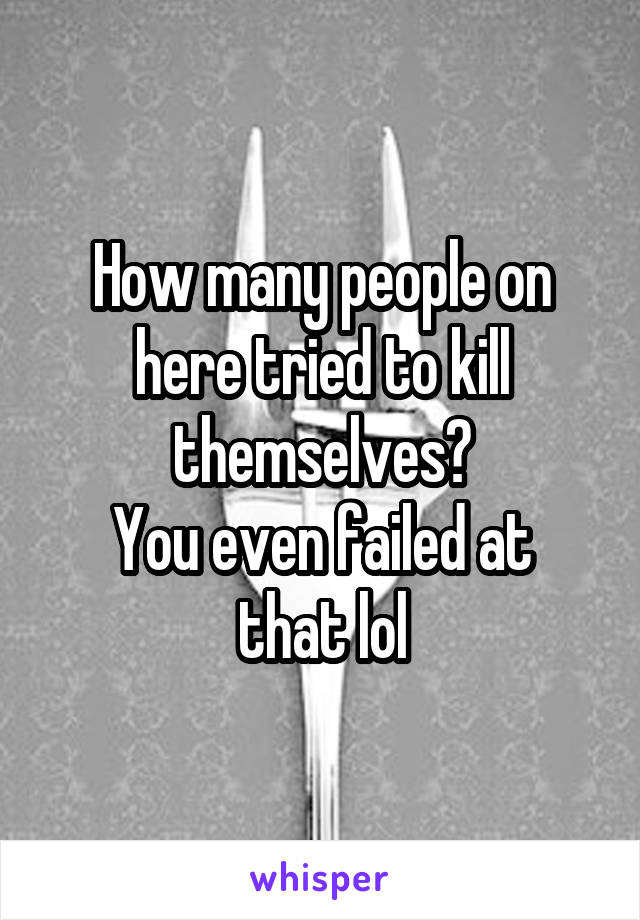 How many people on here tried to kill themselves?
You even failed at that lol
