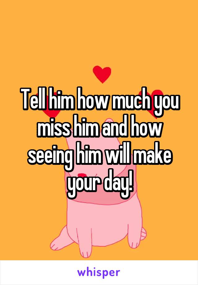 Tell him how much you miss him and how seeing him will make your day!