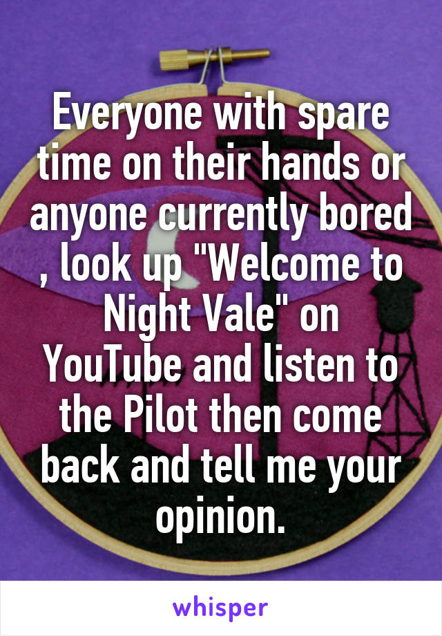 Everyone with spare time on their hands or anyone currently bored , look up "Welcome to Night Vale" on YouTube and listen to the Pilot then come back and tell me your opinion.