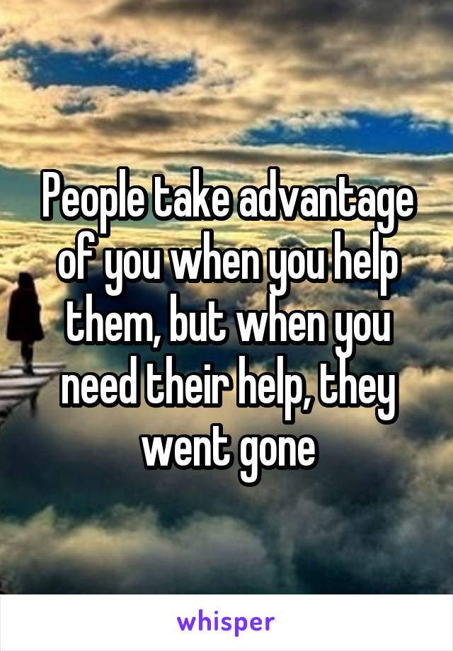 People take advantage of you when you help them, but when you need their help, they went gone