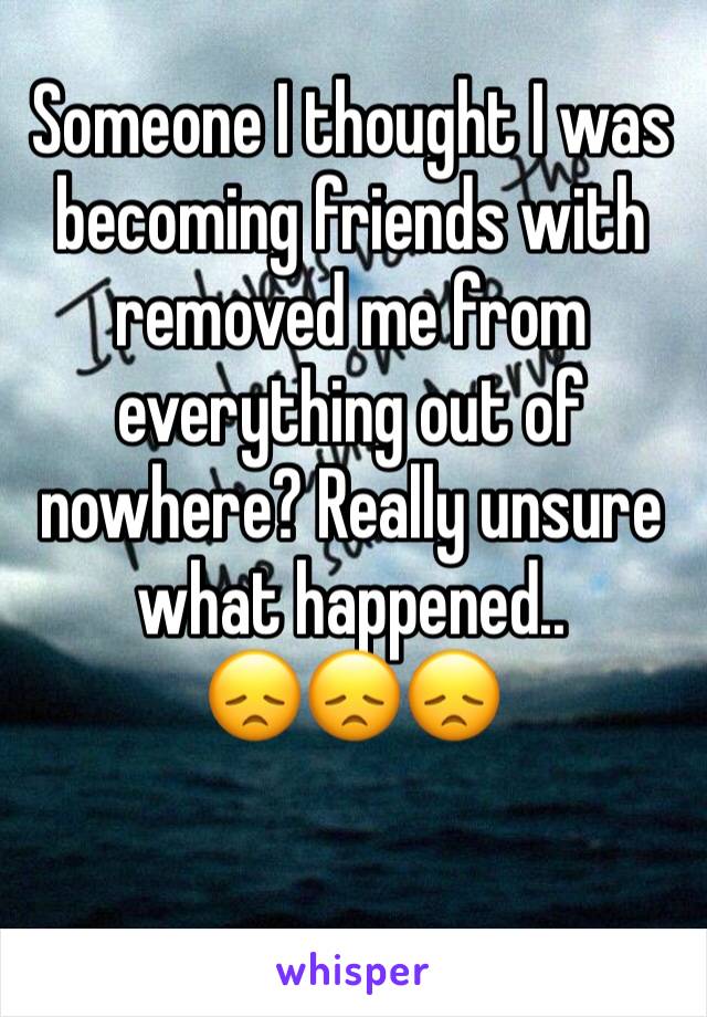 Someone I thought I was becoming friends with removed me from everything out of nowhere? Really unsure what happened..
😞😞😞