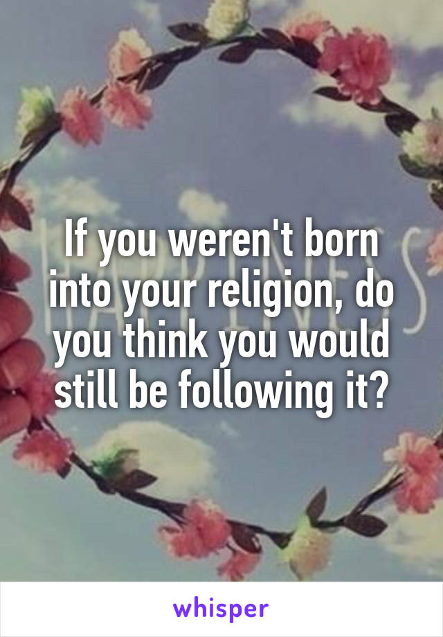If you weren't born into your religion, do you think you would still be following it?