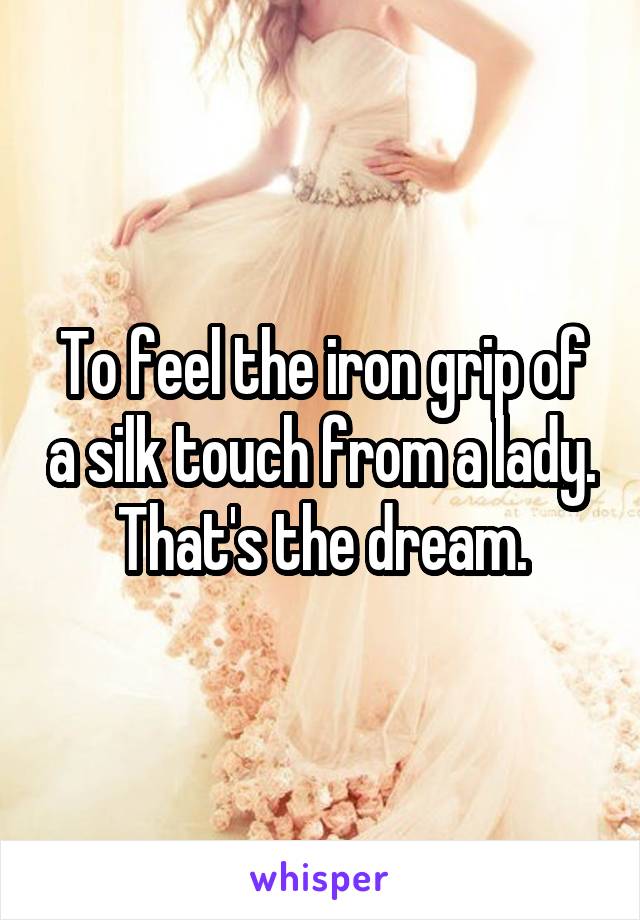 To feel the iron grip of a silk touch from a lady. That's the dream.