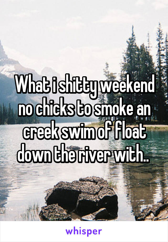 What i shitty weekend no chicks to smoke an creek swim of float down the river with.. 