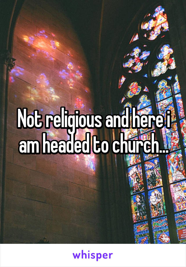 Not religious and here i am headed to church...