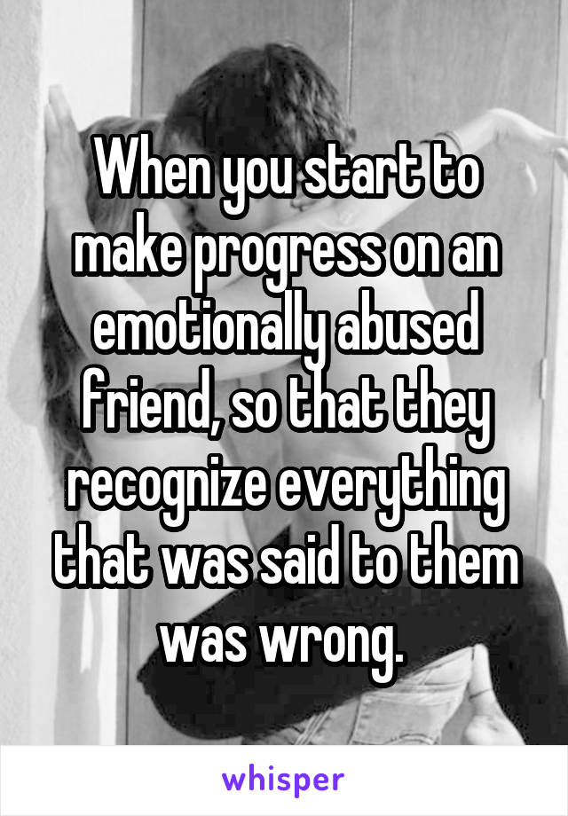 When you start to make progress on an emotionally abused friend, so that they recognize everything that was said to them was wrong. 