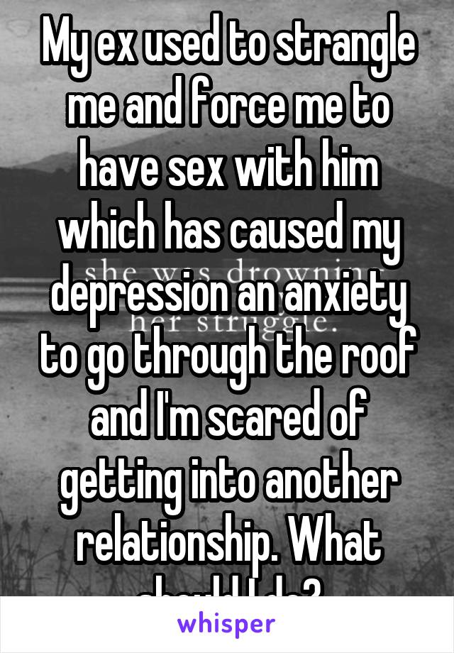 My ex used to strangle me and force me to have sex with him which has caused my depression an anxiety to go through the roof and I'm scared of getting into another relationship. What should I do?