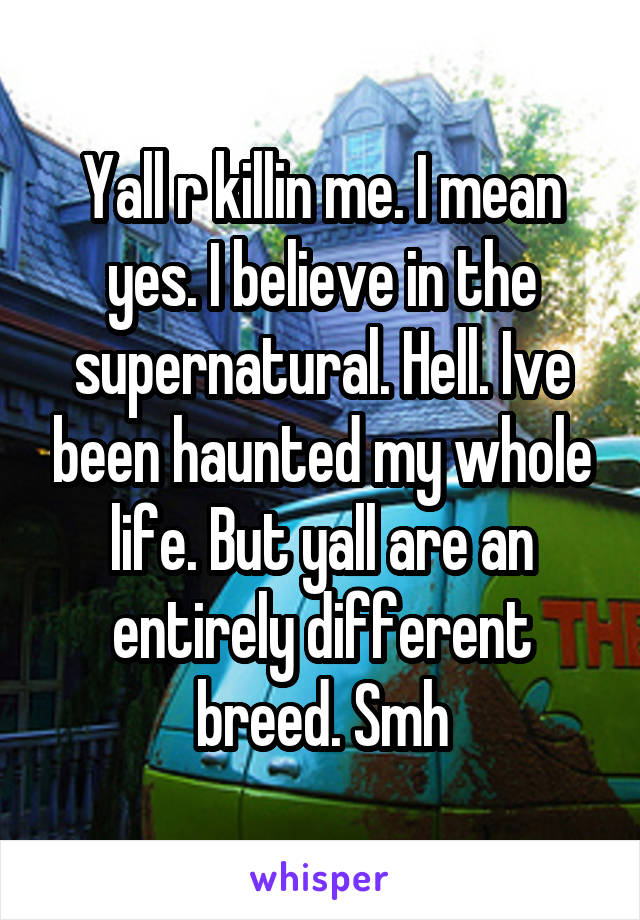 Yall r killin me. I mean yes. I believe in the supernatural. Hell. Ive been haunted my whole life. But yall are an entirely different breed. Smh