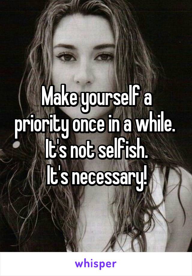 Make yourself a priority once in a while. 
It's not selfish.
It's necessary!