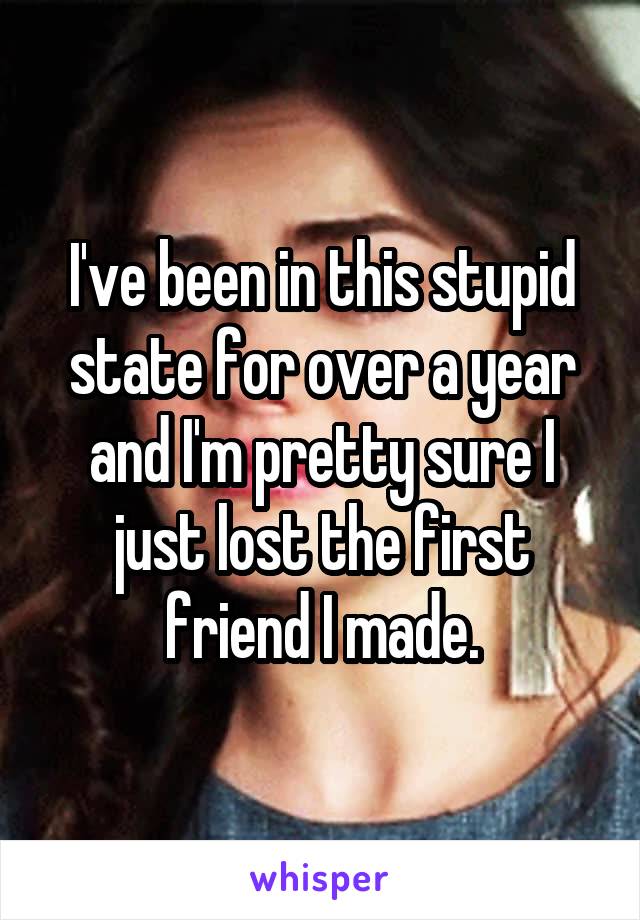 I've been in this stupid state for over a year and I'm pretty sure I just lost the first friend I made.