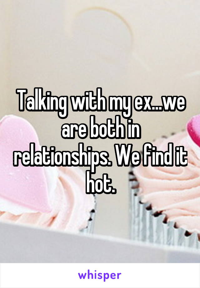 Talking with my ex...we are both in relationships. We find it hot.