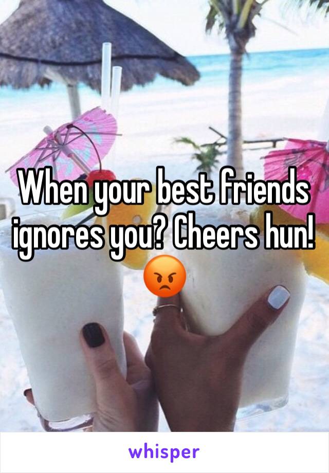 When your best friends ignores you? Cheers hun!😡