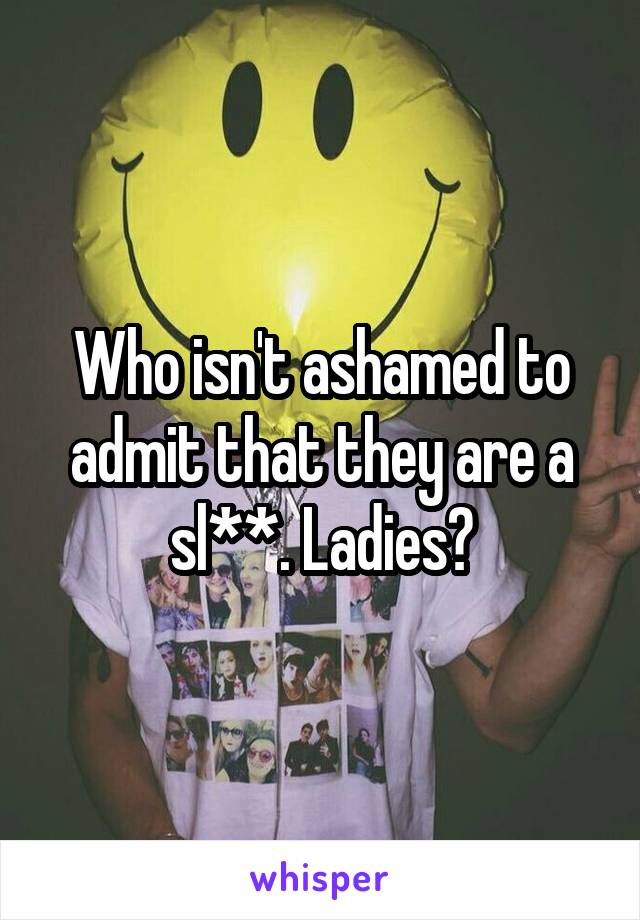 Who isn't ashamed to admit that they are a sl**. Ladies?