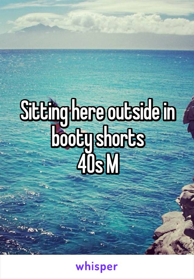 Sitting here outside in booty shorts
40s M