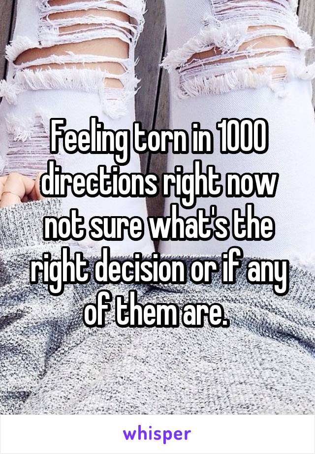 Feeling torn in 1000 directions right now not sure what's the right decision or if any of them are. 