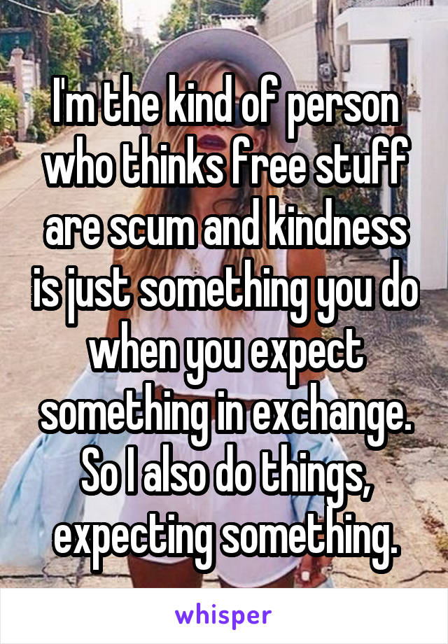 I'm the kind of person who thinks free stuff are scum and kindness is just something you do when you expect something in exchange. So I also do things, expecting something.