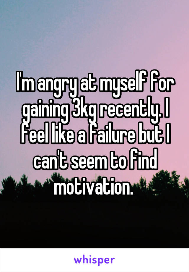 I'm angry at myself for gaining 3kg recently. I feel like a failure but I can't seem to find motivation. 