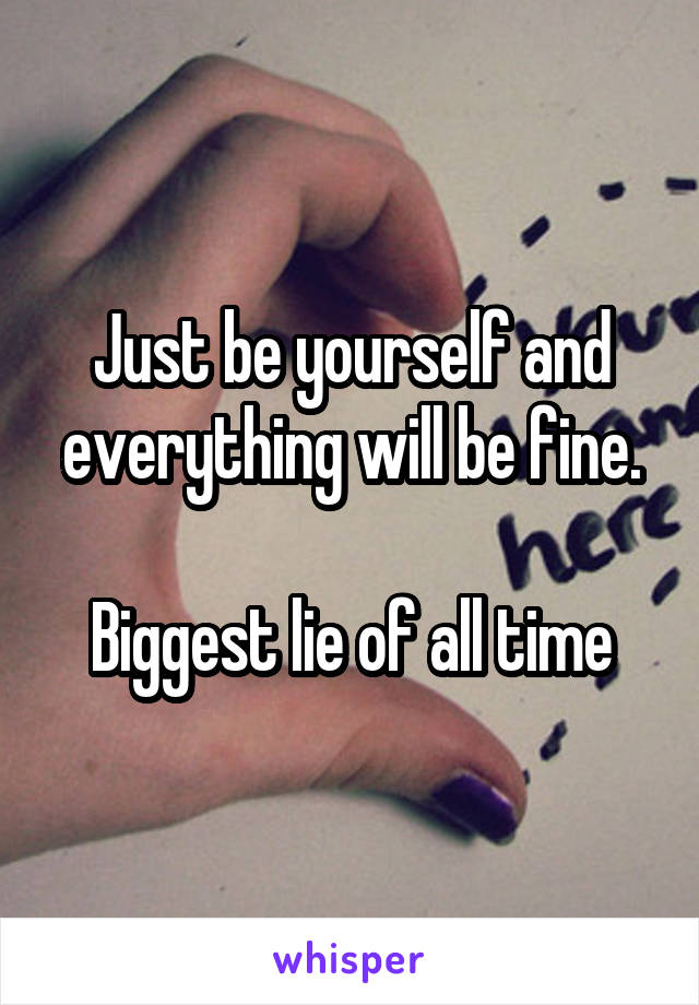 Just be yourself and everything will be fine.

Biggest lie of all time