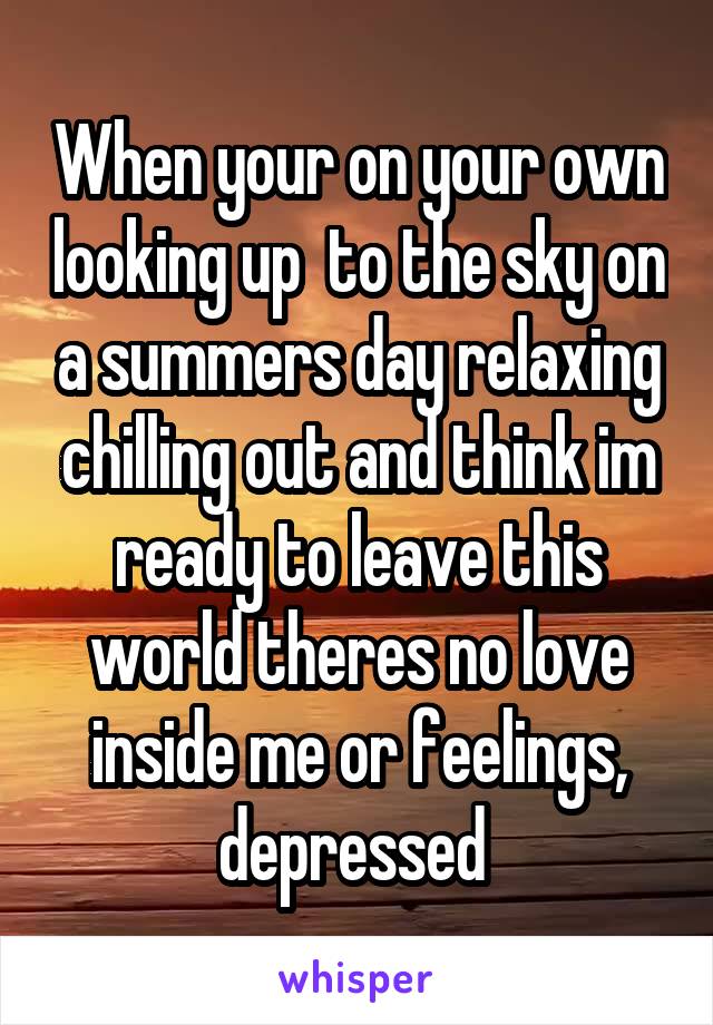When your on your own looking up  to the sky on a summers day relaxing chilling out and think im ready to leave this world theres no love inside me or feelings, depressed 