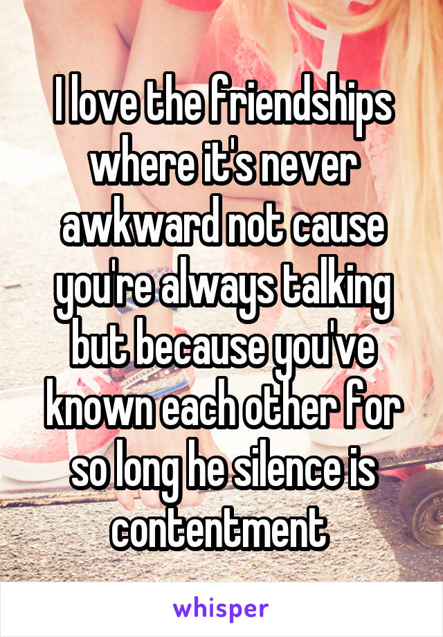 I love the friendships where it's never awkward not cause you're always talking but because you've known each other for so long he silence is contentment 