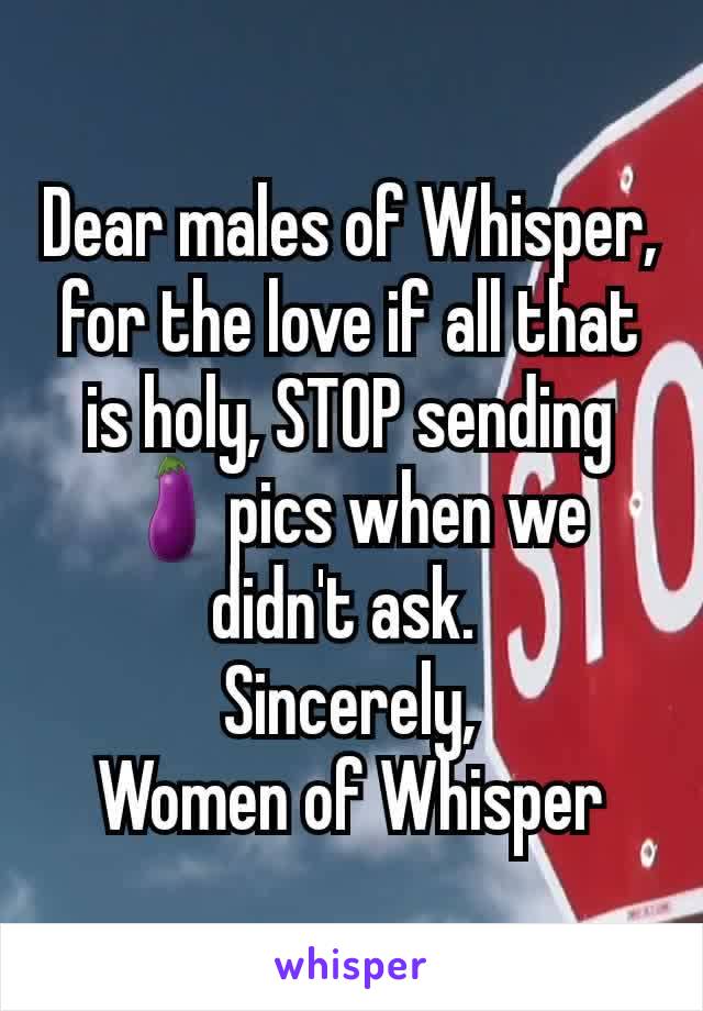 Dear males of Whisper, for the love if all that is holy, STOP sending 🍆pics when we didn't ask. 
Sincerely,
Women of Whisper