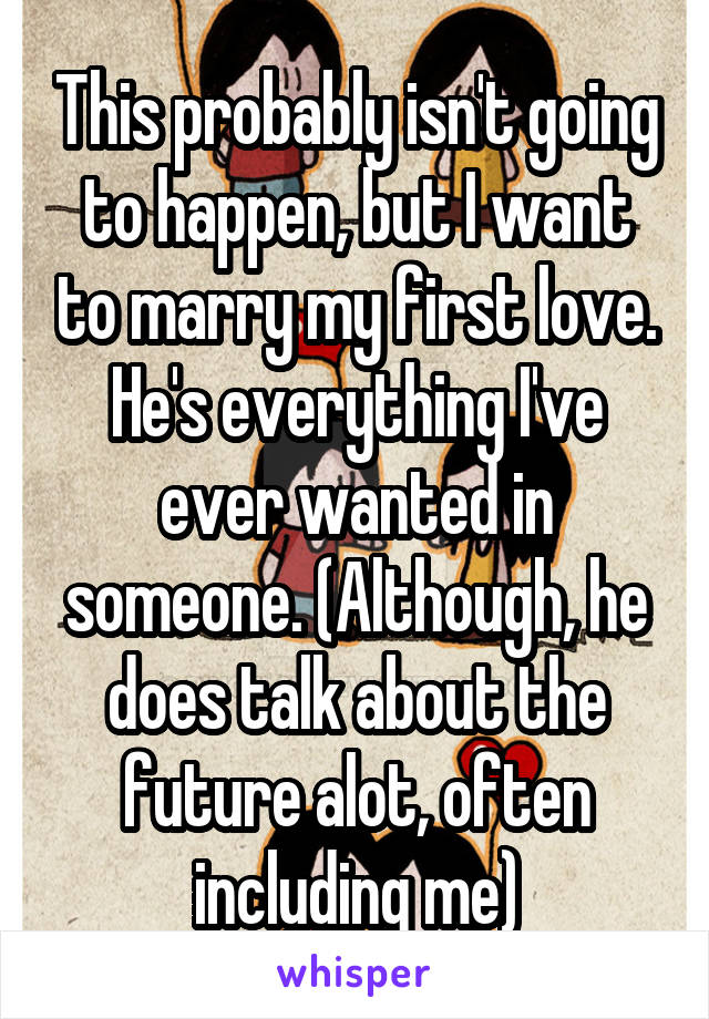 This probably isn't going to happen, but I want to marry my first love. He's everything I've ever wanted in someone. (Although, he does talk about the future alot, often including me)