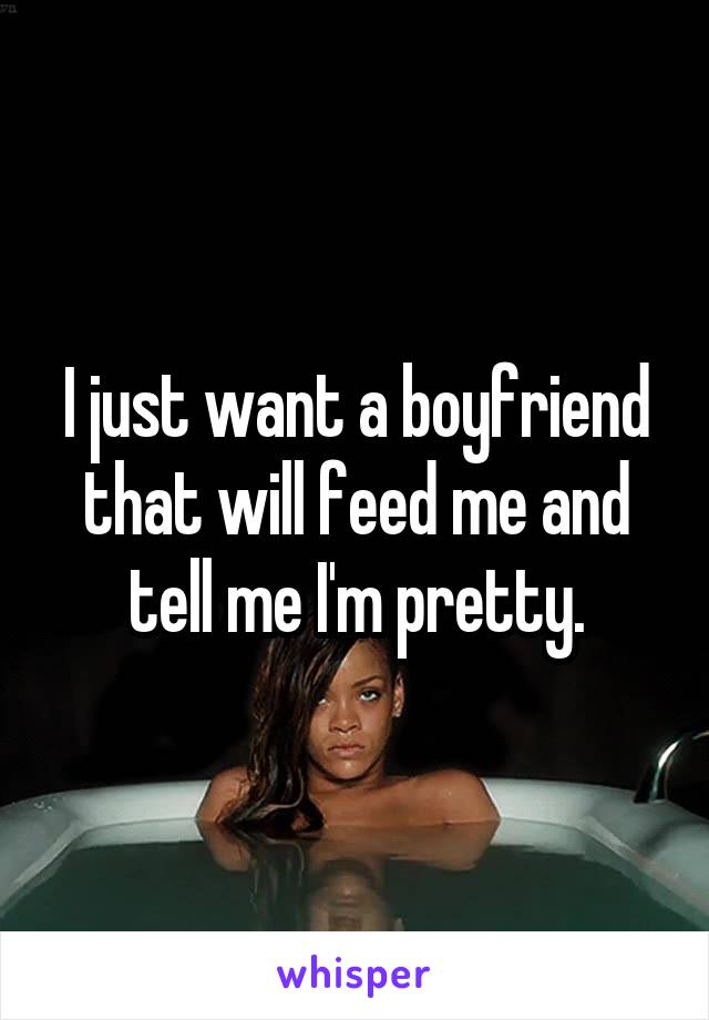 I just want a boyfriend that will feed me and tell me I'm pretty.