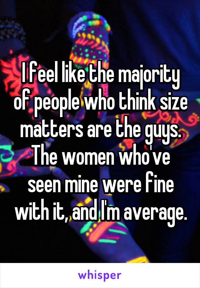I feel like the majority of people who think size matters are the guys. The women who've seen mine were fine with it, and I'm average.