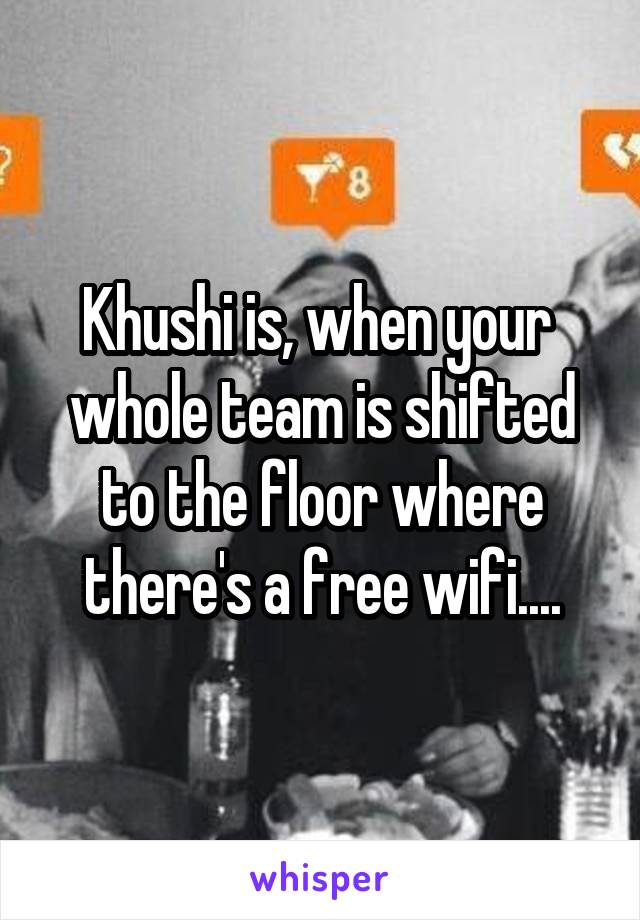Khushi is, when your  whole team is shifted to the floor where there's a free wifi....