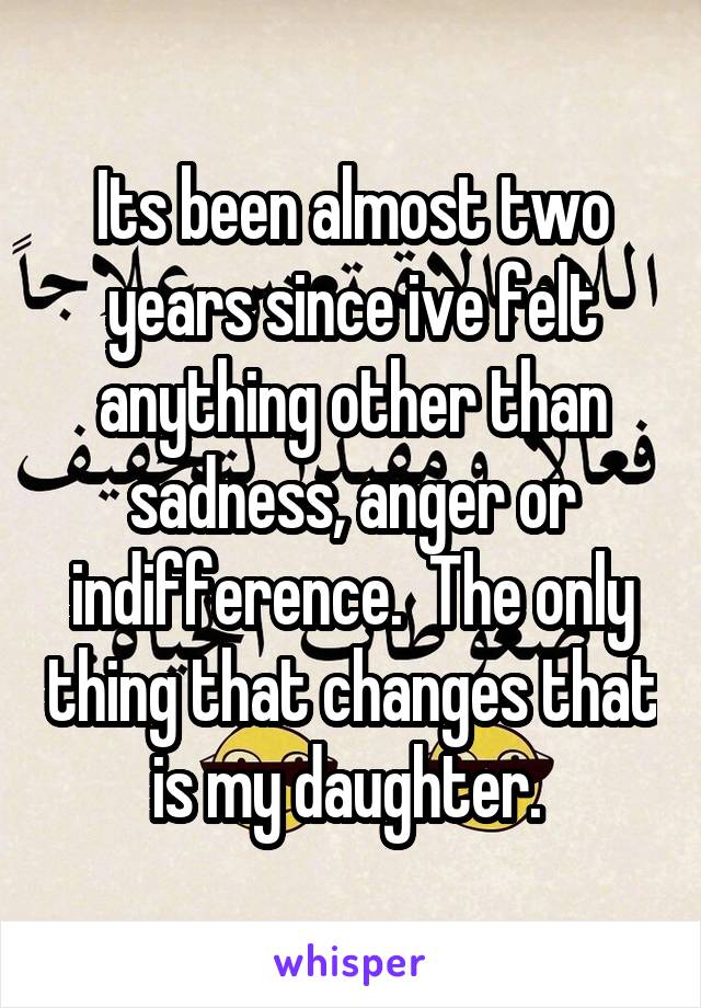 Its been almost two years since ive felt anything other than sadness, anger or indifference.  The only thing that changes that is my daughter. 