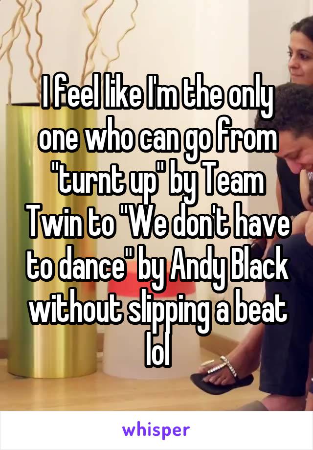 I feel like I'm the only one who can go from "turnt up" by Team Twin to "We don't have to dance" by Andy Black without slipping a beat lol