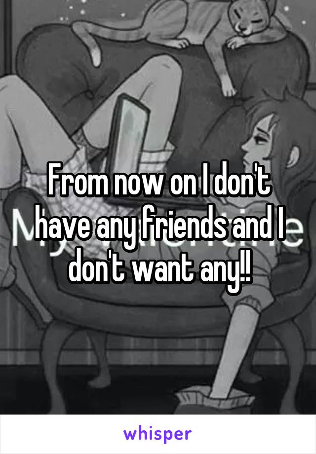 From now on I don't have any friends and I don't want any!!