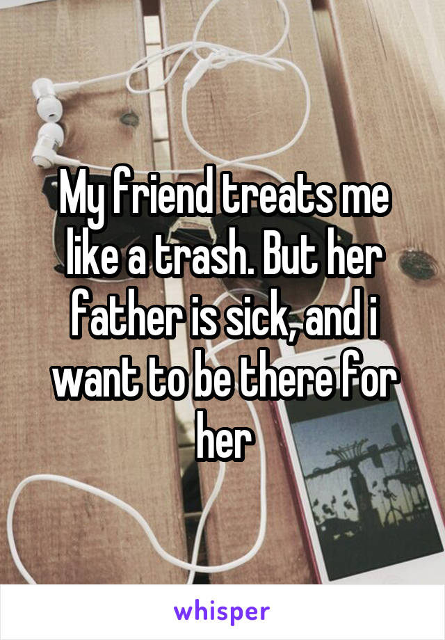 My friend treats me like a trash. But her father is sick, and i want to be there for her