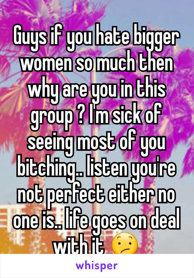 Guys if you hate bigger women so much then why are you in this group ? I'm sick of seeing most of you bitching.. listen you're not perfect either no one is.. life goes on deal with it 😕