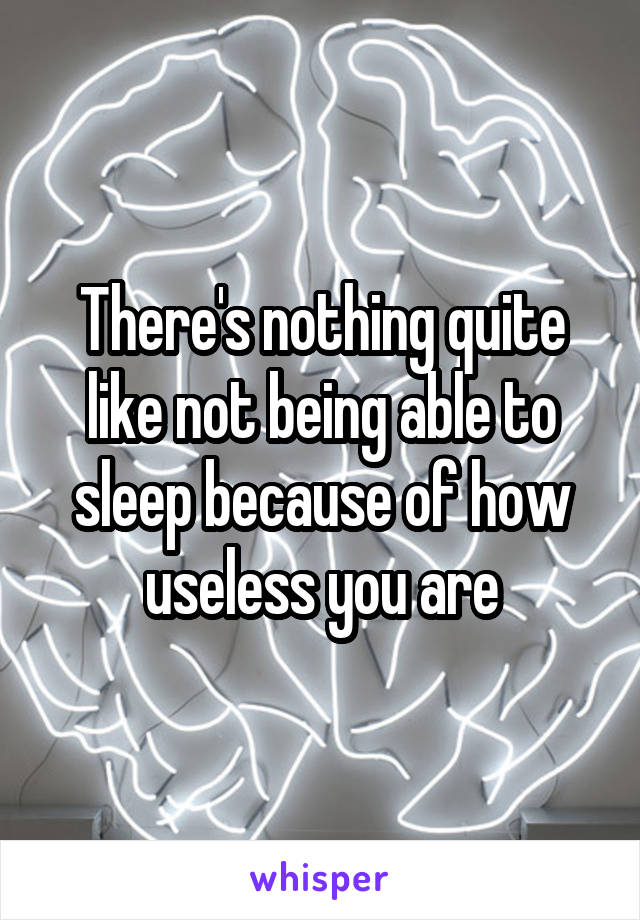 There's nothing quite like not being able to sleep because of how useless you are