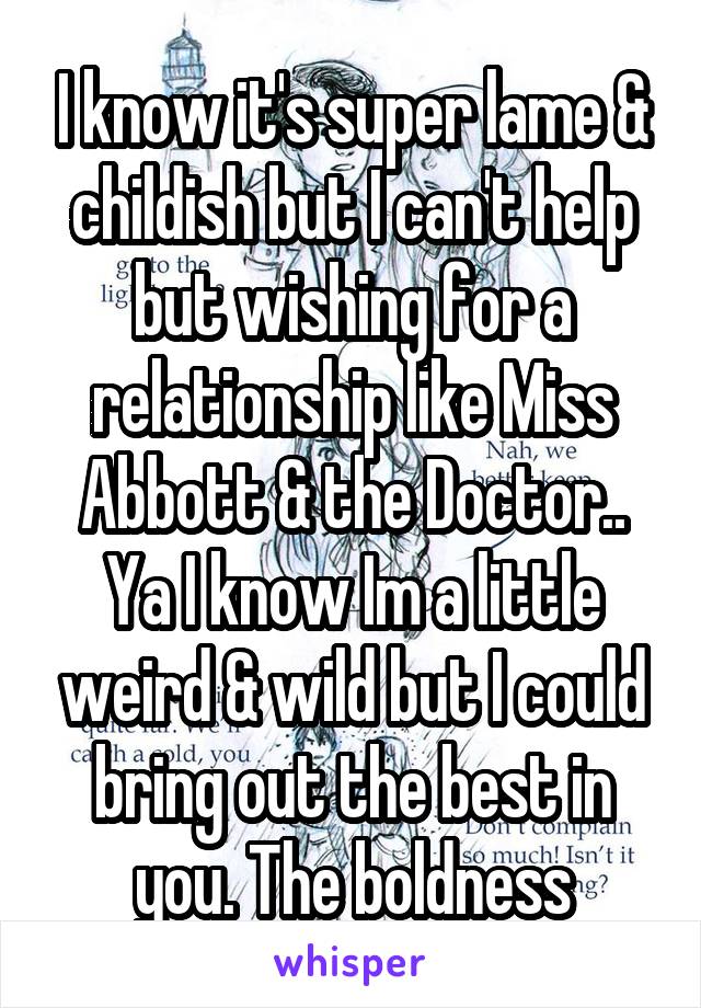 I know it's super lame & childish but I can't help but wishing for a relationship like Miss Abbott & the Doctor..
Ya I know Im a little weird & wild but I could bring out the best in you. The boldness