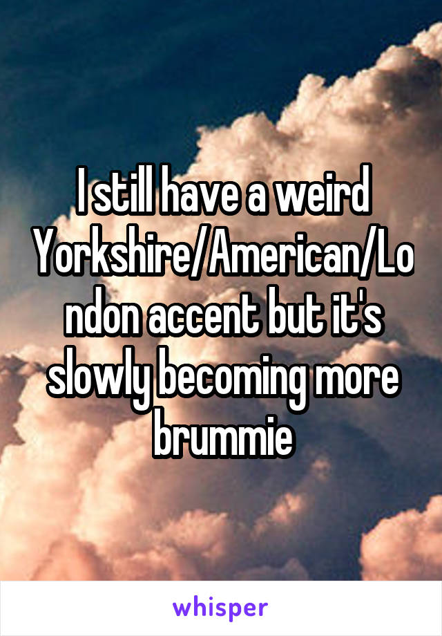 I still have a weird Yorkshire/American/London accent but it's slowly becoming more brummie