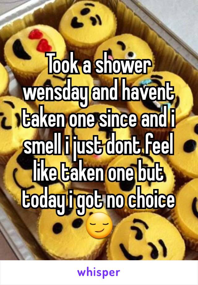 Took a shower wensday and havent taken one since and i smell i just dont feel like taken one but today i got no choice😏