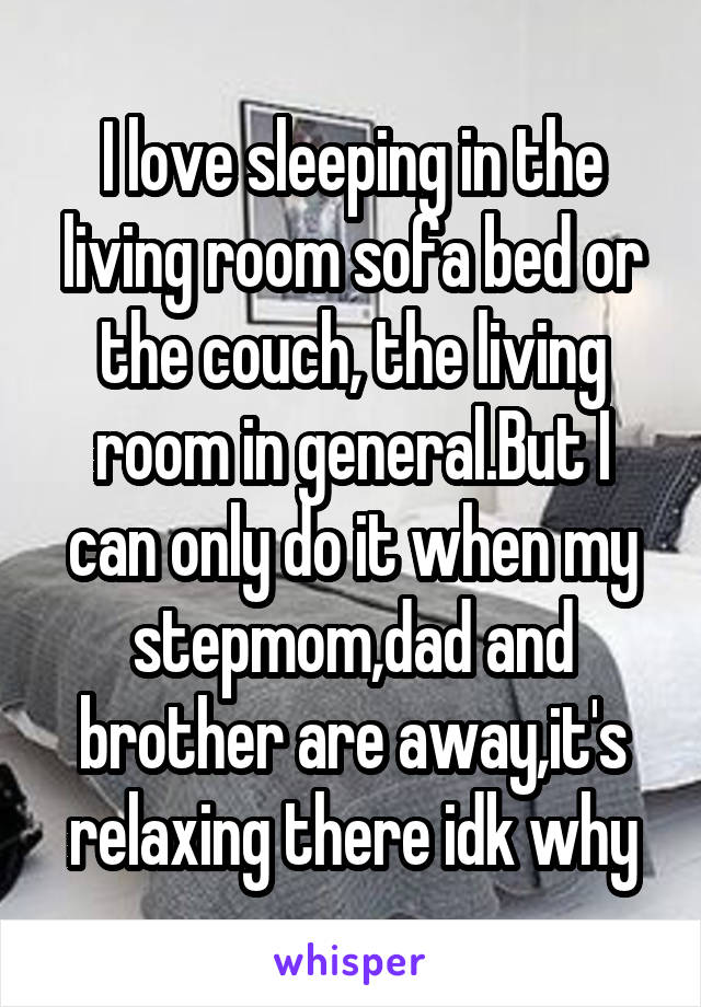 I love sleeping in the living room sofa bed or the couch, the living room in general.But I can only do it when my stepmom,dad and brother are away,it's relaxing there idk why