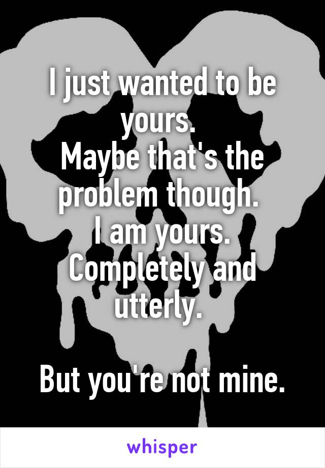 I just wanted to be yours. 
Maybe that's the problem though. 
I am yours. Completely and utterly. 

But you're not mine.