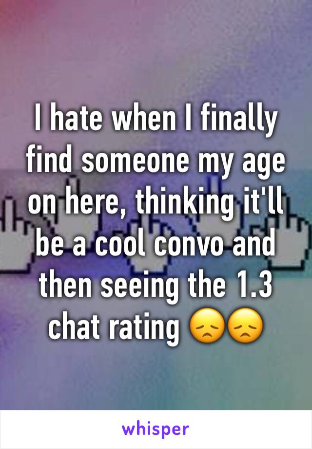 I hate when I finally find someone my age on here, thinking it'll be a cool convo and then seeing the 1.3 chat rating 😞😞