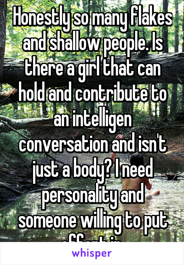 Honestly so many flakes and shallow people. Is there a girl that can hold and contribute to an intelligen conversation and isn't just a body? I need personality and someone willing to put effort in.