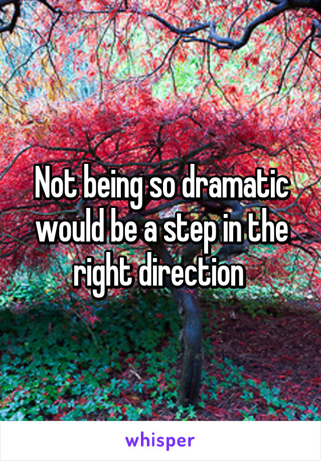 Not being so dramatic would be a step in the right direction 