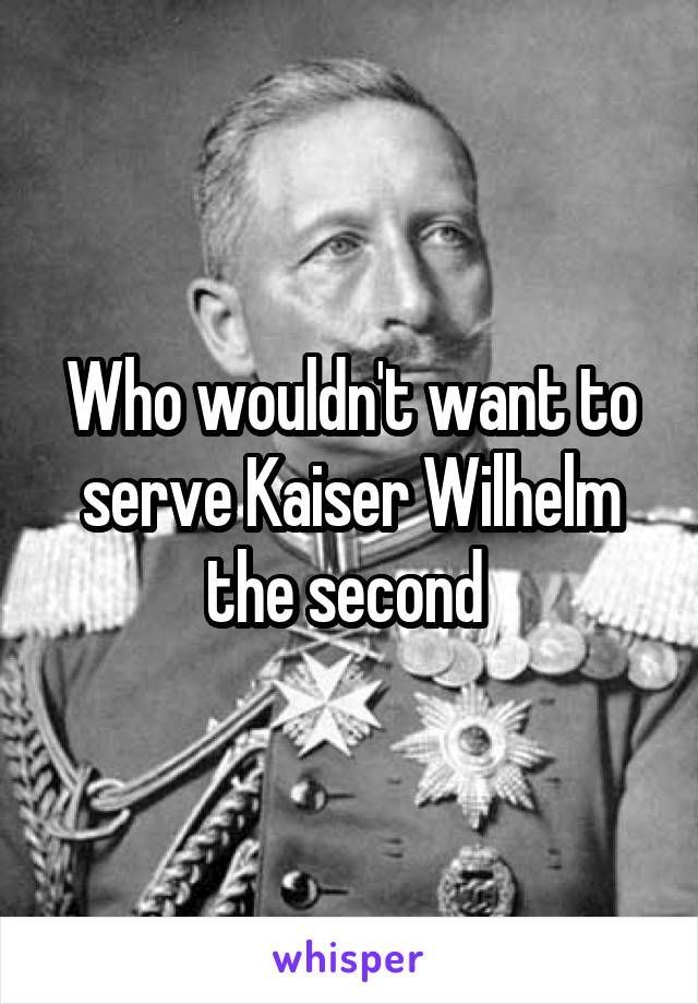 Who wouldn't want to serve Kaiser Wilhelm the second 