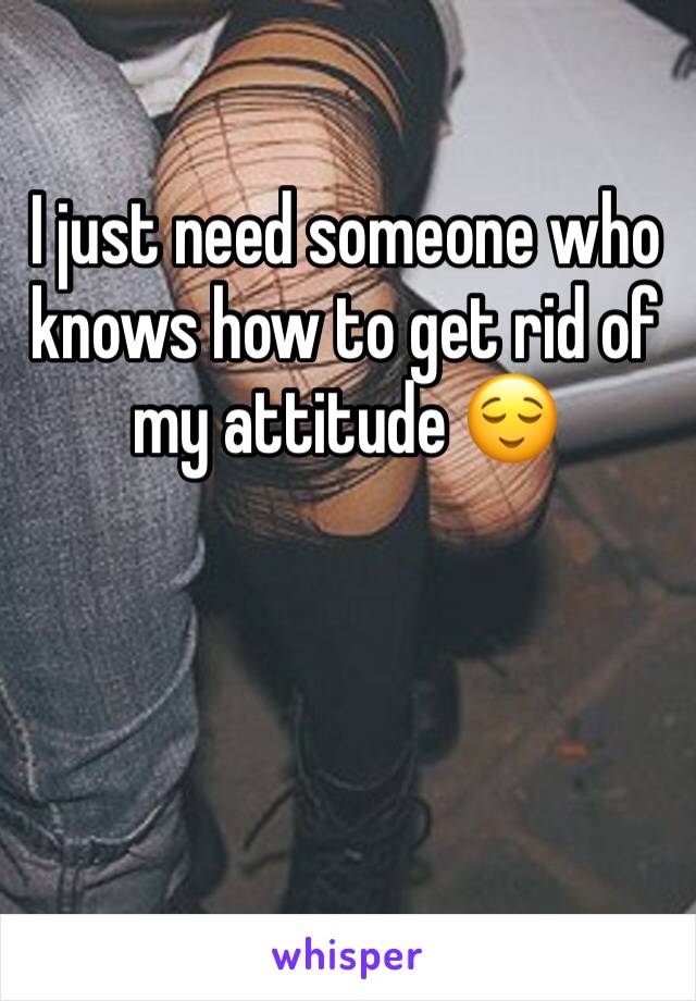 I just need someone who knows how to get rid of my attitude 😌