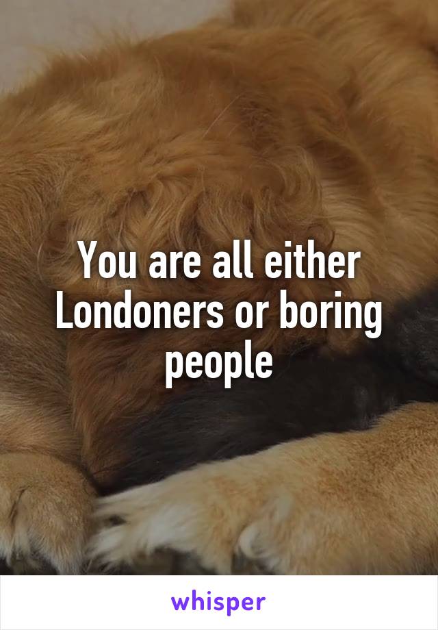 You are all either Londoners or boring people